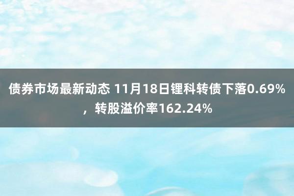 债券市场最新动态 11月18日锂科转债下落0.69%，转股溢价率162.24%