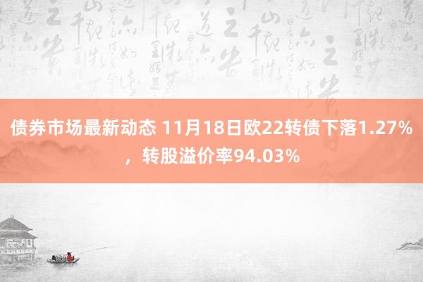 债券市场最新动态 11月18日欧22转债下落1.27%，转股溢价率94.03%