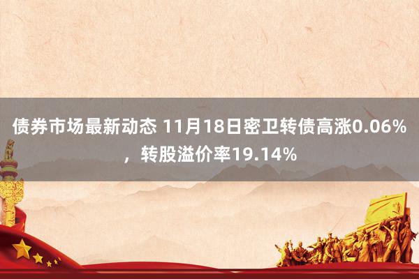 债券市场最新动态 11月18日密卫转债高涨0.06%，转股溢价率19.14%