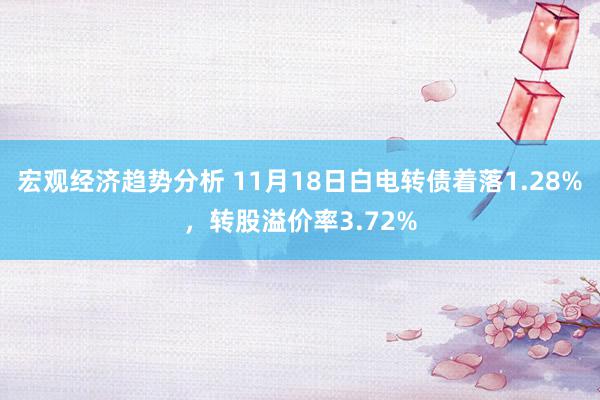 宏观经济趋势分析 11月18日白电转债着落1.28%，转股溢价率3.72%