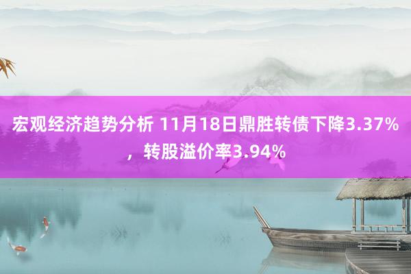 宏观经济趋势分析 11月18日鼎胜转债下降3.37%，转股溢价率3.94%