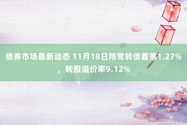 债券市场最新动态 11月18日翔鹭转债着落1.27%，转股溢价率9.12%