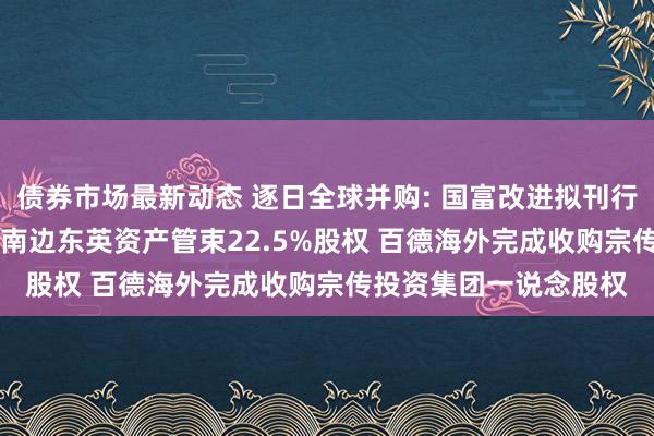 债券市场最新动态 逐日全球并购: 国富改进拟刊行11.1亿港元股份收购南边东英资产管束22.5%股权 百德海外完成收购宗传投资集团一说念股权