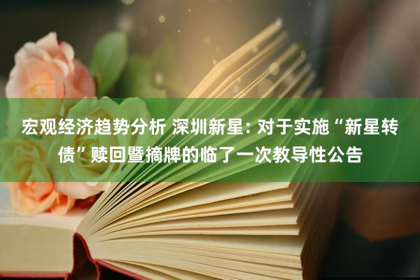 宏观经济趋势分析 深圳新星: 对于实施“新星转债”赎回暨摘牌的临了一次教导性公告