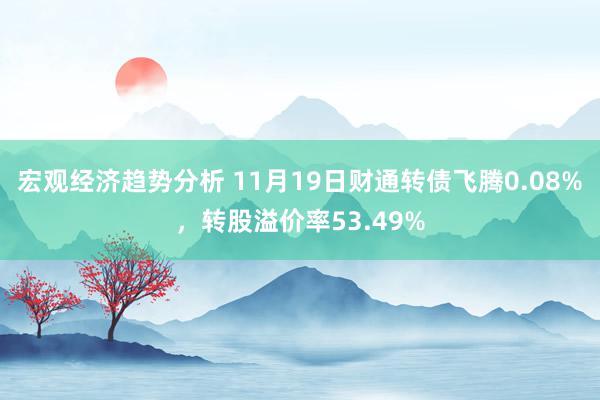 宏观经济趋势分析 11月19日财通转债飞腾0.08%，转股溢价率53.49%