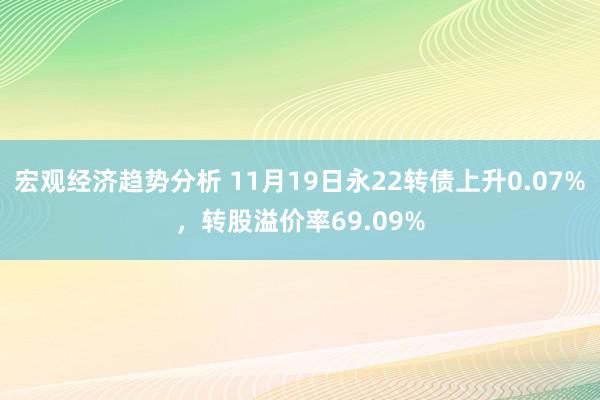 宏观经济趋势分析 11月19日永22转债上升0.07%，转股溢价率69.09%