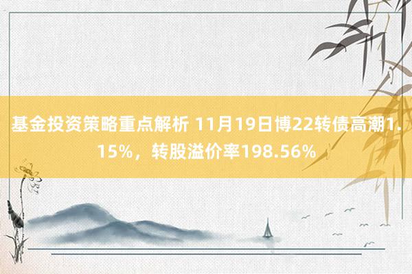 基金投资策略重点解析 11月19日博22转债高潮1.15%，转股溢价率198.56%