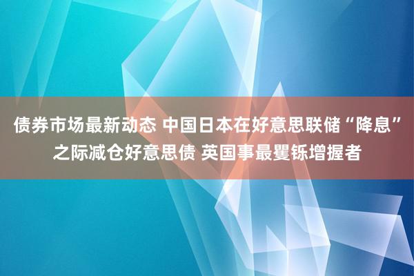 债券市场最新动态 中国日本在好意思联储“降息”之际减仓好意思债 英国事最矍铄增握者