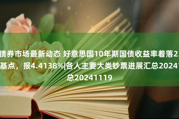 债券市场最新动态 好意思国10年期国债收益率着落2.56个基点，报4.4138%|各人主要大类钞票进展汇总20241119