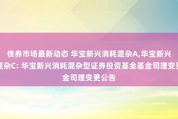 债券市场最新动态 华宝新兴消耗混杂A,华宝新兴消耗混杂C: 华宝新兴消耗混杂型证券投资基金基金司理变更公告