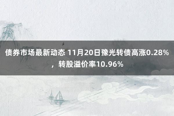 债券市场最新动态 11月20日豫光转债高涨0.28%，转股溢价率10.96%