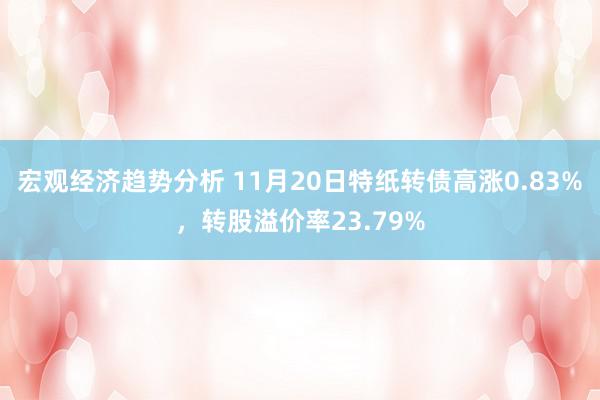 宏观经济趋势分析 11月20日特纸转债高涨0.83%，转股溢价率23.79%