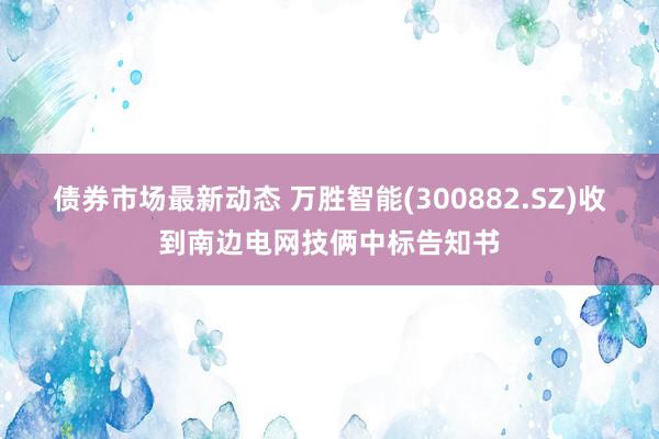 债券市场最新动态 万胜智能(300882.SZ)收到南边电网技俩中标告知书