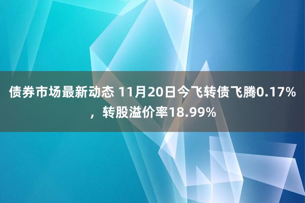 债券市场最新动态 11月20日今飞转债飞腾0.17%，转股溢价率18.99%