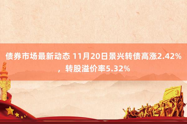 债券市场最新动态 11月20日景兴转债高涨2.42%，转股溢价率5.32%