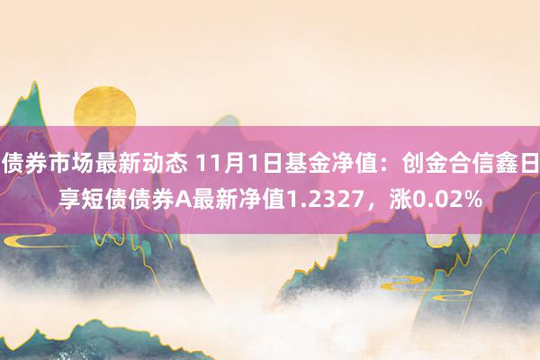 债券市场最新动态 11月1日基金净值：创金合信鑫日享短债债券A最新净值1.2327，涨0.02%