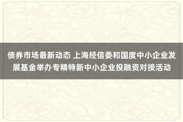 债券市场最新动态 上海经信委和国度中小企业发展基金举办专精特新中小企业投融资对接活动