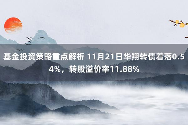 基金投资策略重点解析 11月21日华翔转债着落0.54%，转股溢价率11.88%