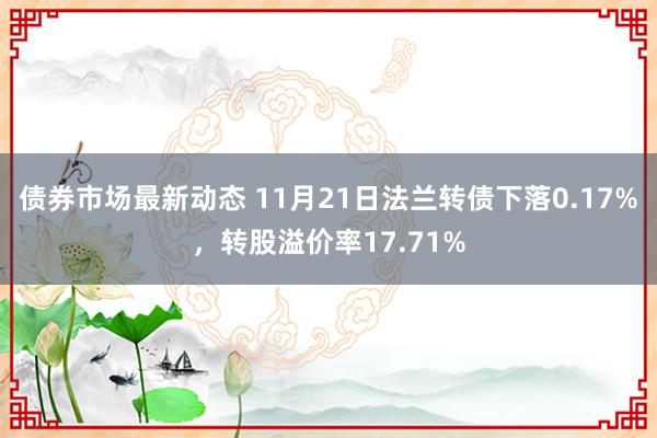 债券市场最新动态 11月21日法兰转债下落0.17%，转股溢价率17.71%