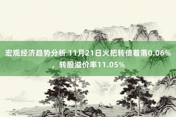 宏观经济趋势分析 11月21日火把转债着落0.06%，转股溢价率11.05%