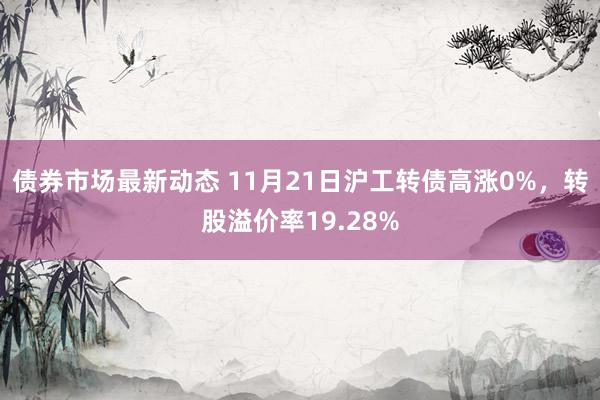 债券市场最新动态 11月21日沪工转债高涨0%，转股溢价率19.28%