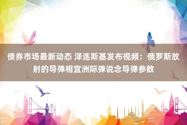 债券市场最新动态 泽连斯基发布视频：俄罗斯放射的导弹相宜洲际弹说念导弹参数