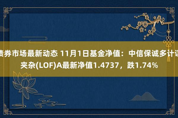 债券市场最新动态 11月1日基金净值：中信保诚多计谋夹杂(LOF)A最新净值1.4737，跌1.74%