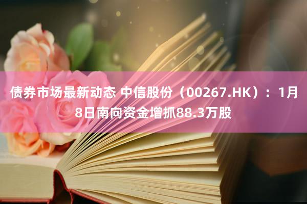 债券市场最新动态 中信股份（00267.HK）：1月8日南向资金增抓88.3万股