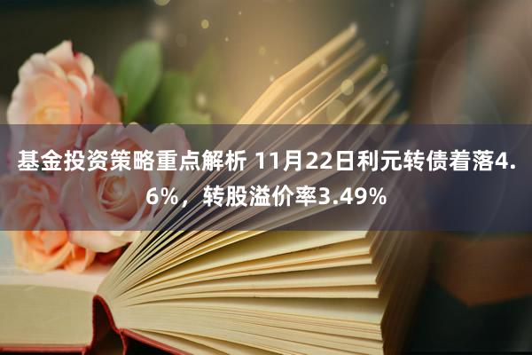 基金投资策略重点解析 11月22日利元转债着落4.6%，转股溢价率3.49%