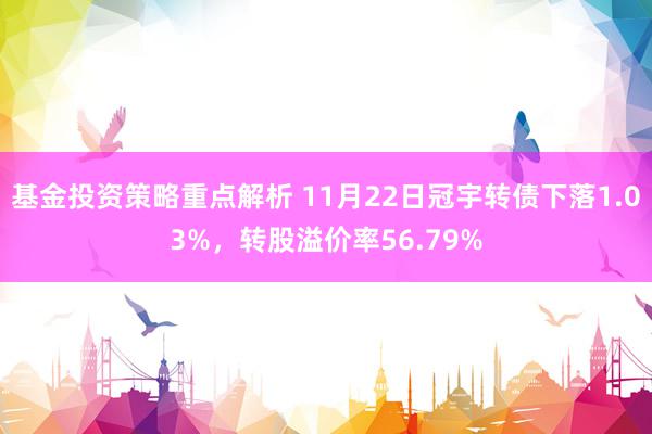 基金投资策略重点解析 11月22日冠宇转债下落1.03%，转股溢价率56.79%