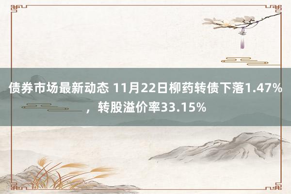 债券市场最新动态 11月22日柳药转债下落1.47%，转股溢价率33.15%