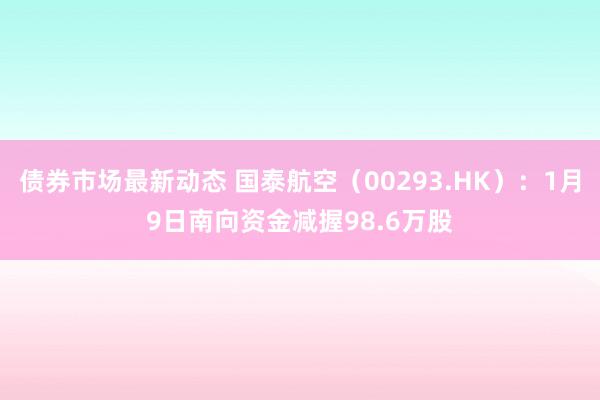 债券市场最新动态 国泰航空（00293.HK）：1月9日南向资金减握98.6万股