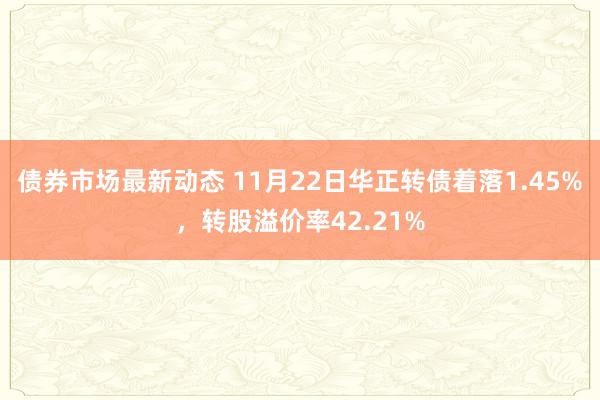 债券市场最新动态 11月22日华正转债着落1.45%，转股溢价率42.21%