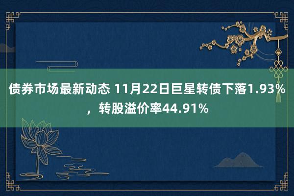 债券市场最新动态 11月22日巨星转债下落1.93%，转股溢价率44.91%