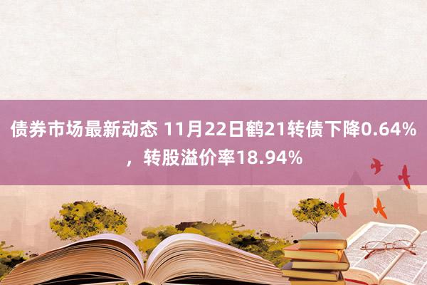 债券市场最新动态 11月22日鹤21转债下降0.64%，转股溢价率18.94%