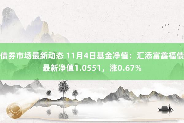 债券市场最新动态 11月4日基金净值：汇添富鑫福债最新净值1.0551，涨0.67%