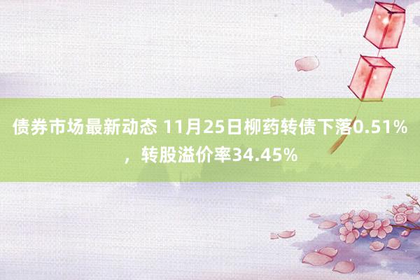 债券市场最新动态 11月25日柳药转债下落0.51%，转股溢价率34.45%