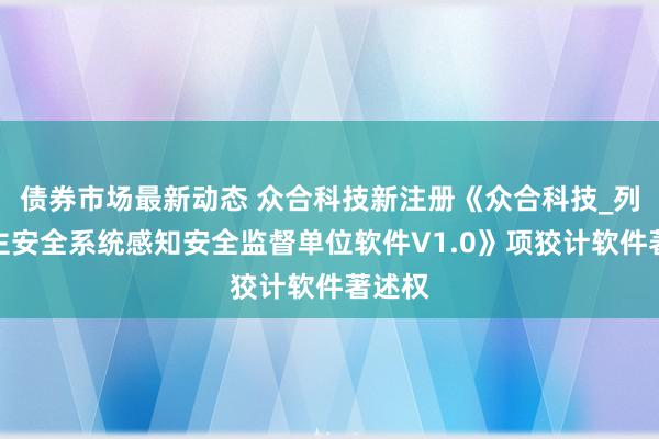 债券市场最新动态 众合科技新注册《众合科技_列车自主安全系统感知安全监督单位软件V1.0》项狡计软件著述权