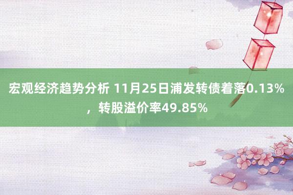 宏观经济趋势分析 11月25日浦发转债着落0.13%，转股溢价率49.85%