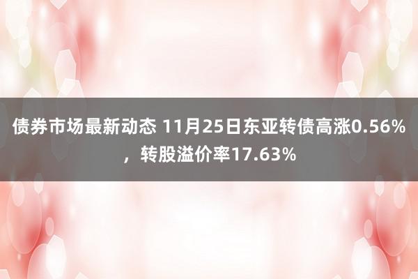 债券市场最新动态 11月25日东亚转债高涨0.56%，转股溢价率17.63%