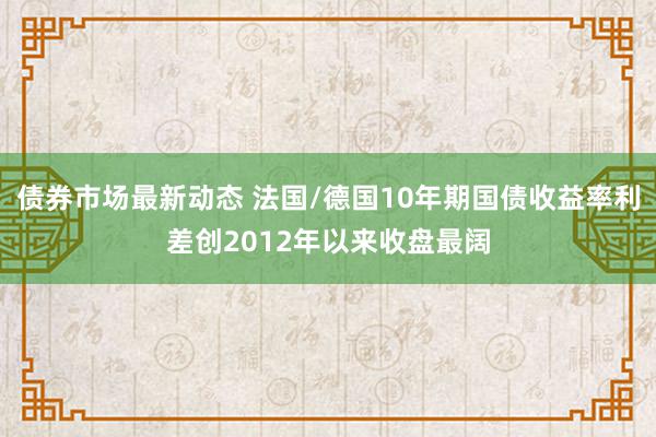 债券市场最新动态 法国/德国10年期国债收益率利差创2012年以来收盘最阔