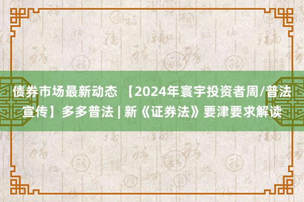 债券市场最新动态 【2024年寰宇投资者周/普法宣传】多多普法 | 新《证券法》要津要求解读