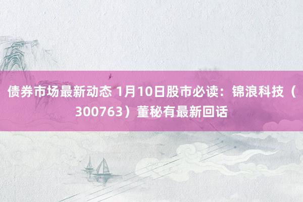 债券市场最新动态 1月10日股市必读：锦浪科技（300763）董秘有最新回话