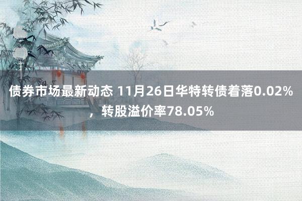 债券市场最新动态 11月26日华特转债着落0.02%，转股溢价率78.05%