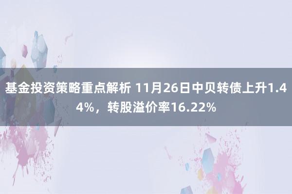 基金投资策略重点解析 11月26日中贝转债上升1.44%，转股溢价率16.22%