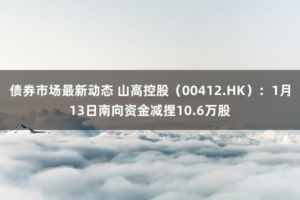 债券市场最新动态 山高控股（00412.HK）：1月13日南向资金减捏10.6万股