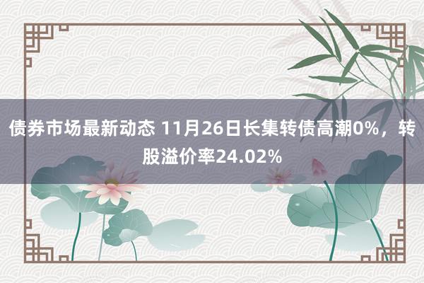 债券市场最新动态 11月26日长集转债高潮0%，转股溢价率24.02%