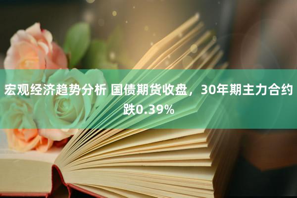 宏观经济趋势分析 国债期货收盘，30年期主力合约跌0.39%