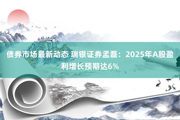 债券市场最新动态 瑞银证券孟磊：2025年A股盈利增长预期达6%