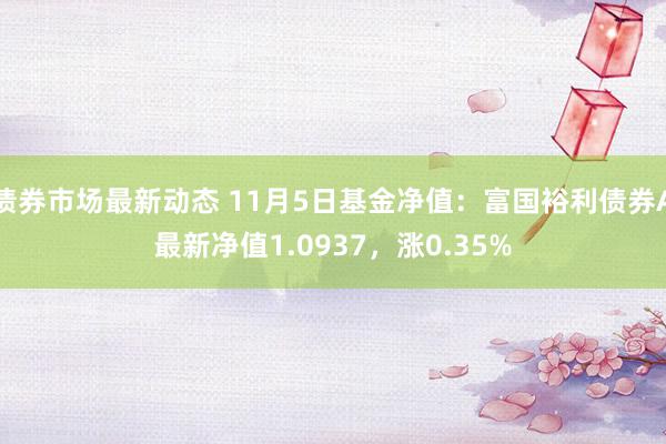 债券市场最新动态 11月5日基金净值：富国裕利债券A最新净值1.0937，涨0.35%